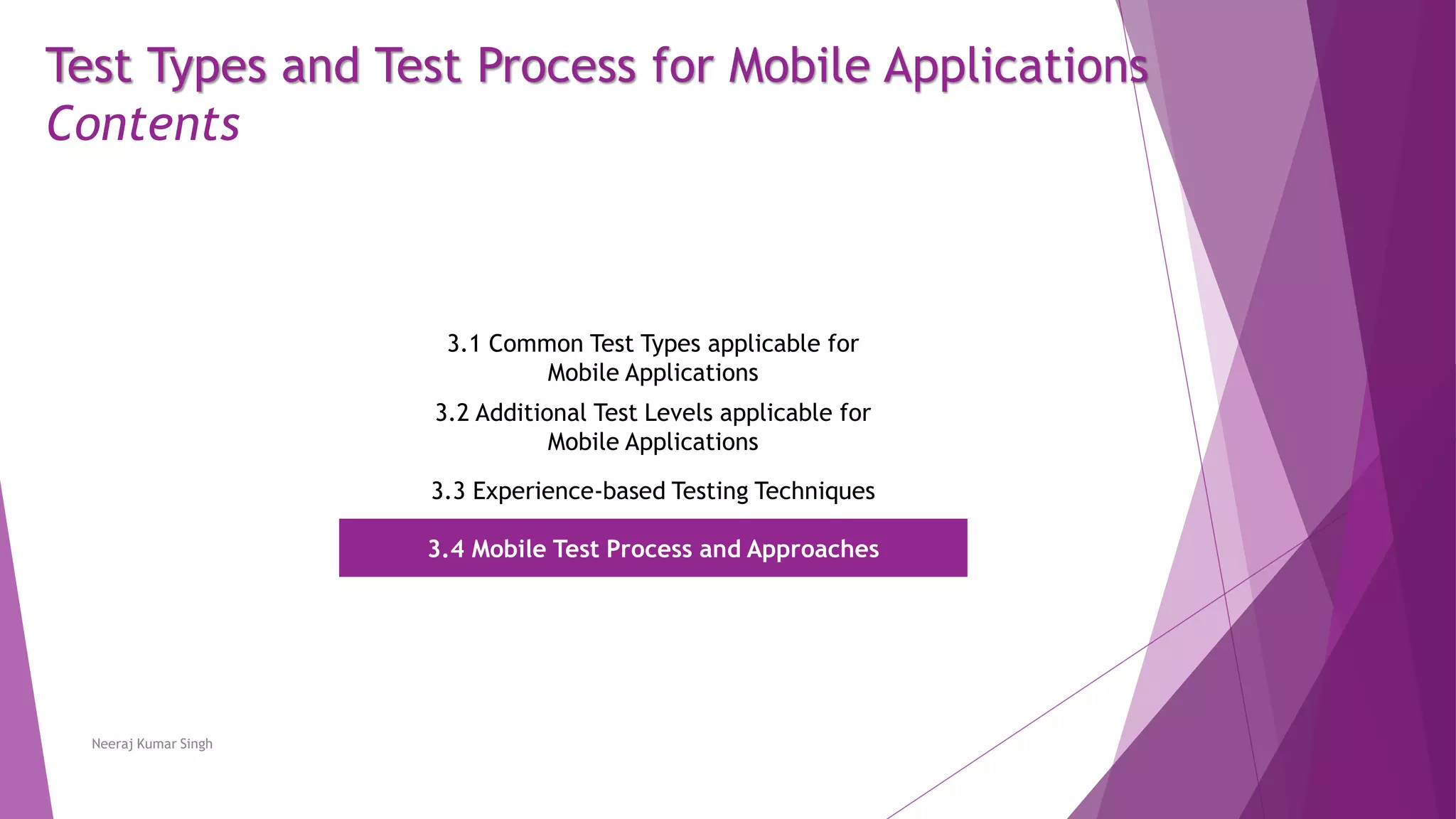 Test Types and Test Process for Mobile Applications
Contents
3.1 Common Test Types applicable for
Mobile Applications
3.2 Additional Test Levels applicable for
Mobile Applications
3.3 Experience-based Testing Techniques
3.4 Mobile Test Process and Approaches
Neeraj Kumar Singh
 