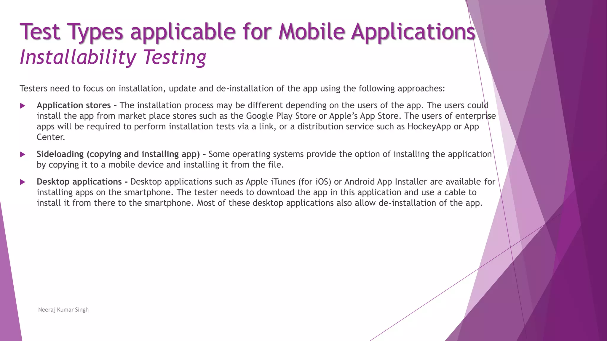 Test Types applicable for Mobile Applications
Installability Testing
Testers need to focus on installation, update and de-installation of the app using the following approaches:
 Application stores - The installation process may be different depending on the users of the app. The users could
install the app from market place stores such as the Google Play Store or Apple’s App Store. The users of enterprise
apps will be required to perform installation tests via a link, or a distribution service such as HockeyApp or App
Center.
 Sideloading (copying and installing app) - Some operating systems provide the option of installing the application
by copying it to a mobile device and installing it from the file.
 Desktop applications - Desktop applications such as Apple iTunes (for iOS) or Android App Installer are available for
installing apps on the smartphone. The tester needs to download the app in this application and use a cable to
install it from there to the smartphone. Most of these desktop applications also allow de-installation of the app.
Neeraj Kumar Singh
 