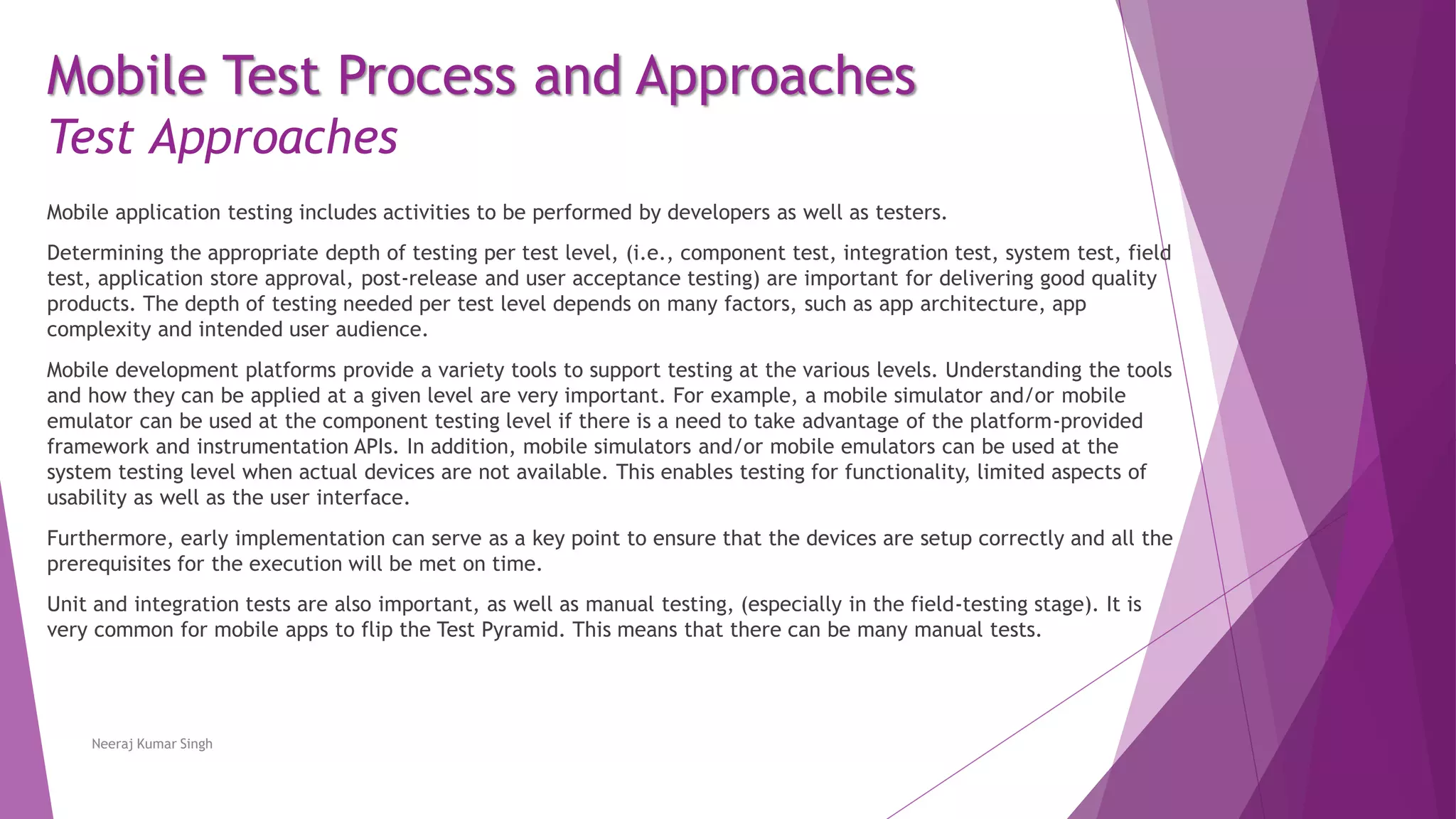 Mobile application testing includes activities to be performed by developers as well as testers.
Determining the appropriate depth of testing per test level, (i.e., component test, integration test, system test, field
test, application store approval, post-release and user acceptance testing) are important for delivering good quality
products. The depth of testing needed per test level depends on many factors, such as app architecture, app
complexity and intended user audience.
Mobile development platforms provide a variety tools to support testing at the various levels. Understanding the tools
and how they can be applied at a given level are very important. For example, a mobile simulator and/or mobile
emulator can be used at the component testing level if there is a need to take advantage of the platform-provided
framework and instrumentation APIs. In addition, mobile simulators and/or mobile emulators can be used at the
system testing level when actual devices are not available. This enables testing for functionality, limited aspects of
usability as well as the user interface.
Furthermore, early implementation can serve as a key point to ensure that the devices are setup correctly and all the
prerequisites for the execution will be met on time.
Unit and integration tests are also important, as well as manual testing, (especially in the field-testing stage). It is
very common for mobile apps to flip the Test Pyramid. This means that there can be many manual tests.
Neeraj Kumar Singh
Mobile Test Process and Approaches
Test Approaches
 
