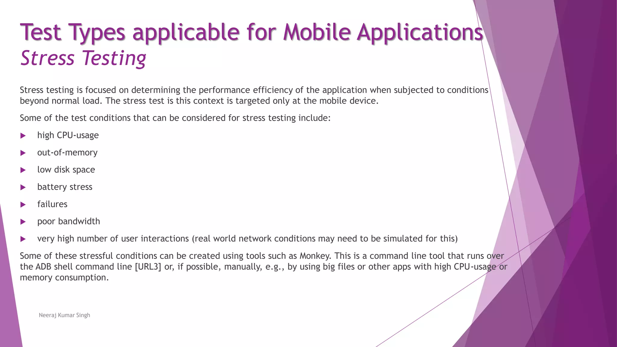 Test Types applicable for Mobile Applications
Stress Testing
Stress testing is focused on determining the performance efficiency of the application when subjected to conditions
beyond normal load. The stress test is this context is targeted only at the mobile device.
Some of the test conditions that can be considered for stress testing include:
 high CPU-usage
 out-of-memory
 low disk space
 battery stress
 failures
 poor bandwidth
 very high number of user interactions (real world network conditions may need to be simulated for this)
Some of these stressful conditions can be created using tools such as Monkey. This is a command line tool that runs over
the ADB shell command line [URL3] or, if possible, manually, e.g., by using big files or other apps with high CPU-usage or
memory consumption.
Neeraj Kumar Singh
 