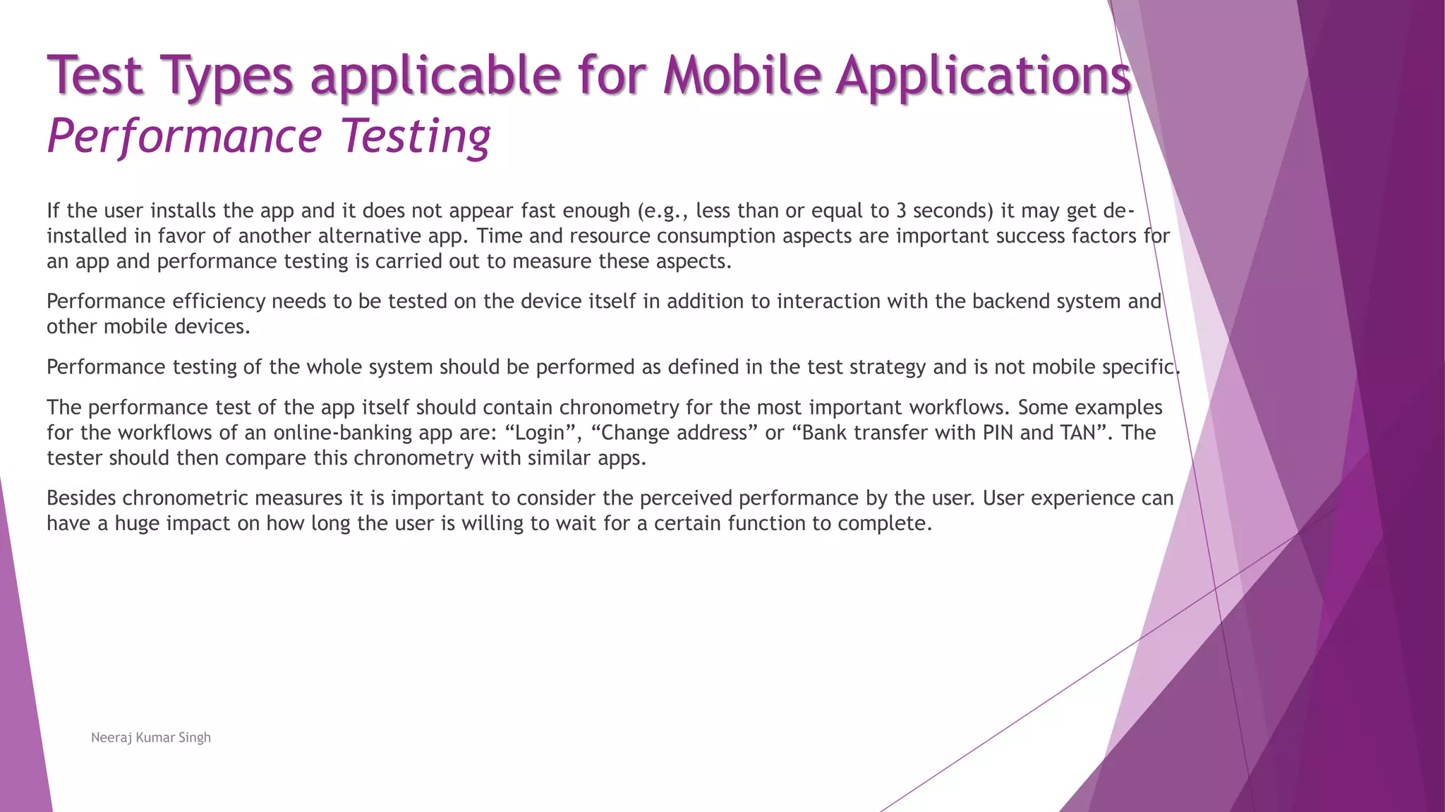 Test Types applicable for Mobile Applications
Performance Testing
If the user installs the app and it does not appear fast enough (e.g., less than or equal to 3 seconds) it may get de-
installed in favor of another alternative app. Time and resource consumption aspects are important success factors for
an app and performance testing is carried out to measure these aspects.
Performance efficiency needs to be tested on the device itself in addition to interaction with the backend system and
other mobile devices.
Performance testing of the whole system should be performed as defined in the test strategy and is not mobile specific.
The performance test of the app itself should contain chronometry for the most important workflows. Some examples
for the workflows of an online-banking app are: “Login”, “Change address” or “Bank transfer with PIN and TAN”. The
tester should then compare this chronometry with similar apps.
Besides chronometric measures it is important to consider the perceived performance by the user. User experience can
have a huge impact on how long the user is willing to wait for a certain function to complete.
Neeraj Kumar Singh
 