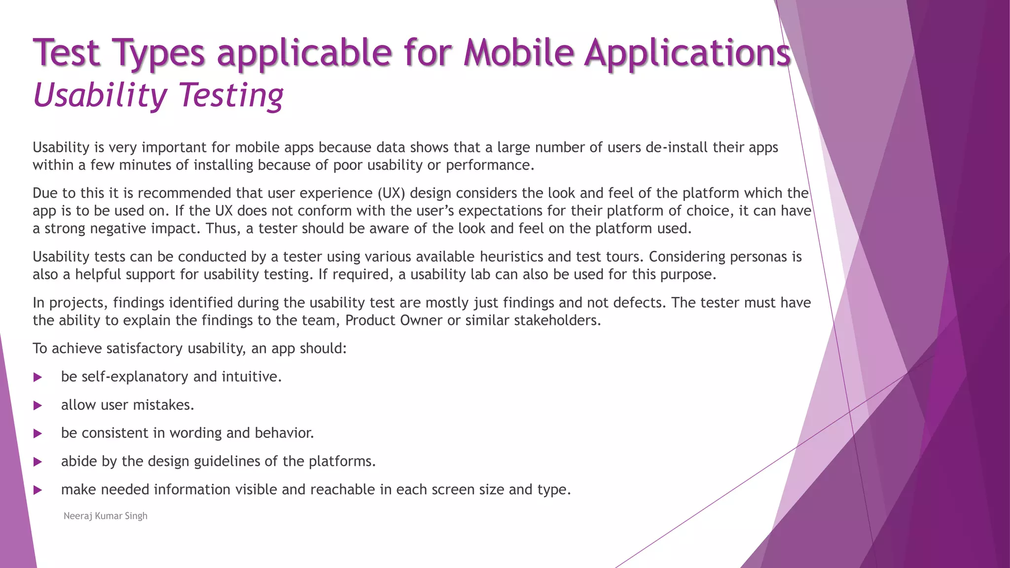 Test Types applicable for Mobile Applications
Usability Testing
Usability is very important for mobile apps because data shows that a large number of users de-install their apps
within a few minutes of installing because of poor usability or performance.
Due to this it is recommended that user experience (UX) design considers the look and feel of the platform which the
app is to be used on. If the UX does not conform with the user’s expectations for their platform of choice, it can have
a strong negative impact. Thus, a tester should be aware of the look and feel on the platform used.
Usability tests can be conducted by a tester using various available heuristics and test tours. Considering personas is
also a helpful support for usability testing. If required, a usability lab can also be used for this purpose.
In projects, findings identified during the usability test are mostly just findings and not defects. The tester must have
the ability to explain the findings to the team, Product Owner or similar stakeholders.
To achieve satisfactory usability, an app should:
 be self-explanatory and intuitive.
 allow user mistakes.
 be consistent in wording and behavior.
 abide by the design guidelines of the platforms.
 make needed information visible and reachable in each screen size and type.
Neeraj Kumar Singh
 