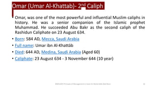 Omar (Umar Al-Khattab)- 2nd Caliph
• Omar, was one of the most powerful and influential Muslim caliphs in
history. He was a senior companion of the Islamic prophet
Muhammad. He succeeded Abu Bakr as the second caliph of the
Rashidun Caliphate on 23 August 634.
• Born: 584 AD, Mecca, Saudi Arabia
• Full name: Umar ibn Al-Khattāb
• Died: 644 AD, Medina, Saudi Arabia (Aged 60)
• Caliphate: 23 August 634 - 3 November 644 (10 year)
BIMS1043 Principle of Management in Islam-Dr Mohd Adib Abd Muin 16
 