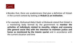 Cont.
Besides that, there are academicians that give a definition of Hisbah
in the current context by looking at Hisbah as an institution.
For example, Muhamad Abdul Qadir al-Mubarak stated that Hisbah is
a monitoring body formed by the government to monitor the
activities of individuals related to morality, religion and economy
(the general social life) with the intention to maintain justice and
honor as mentioned by the Islamic syariat and in accordance with
the current situation and time
BIMS1043 Principle of Management in Islam-Dr Mohd Adib Abd Muin 24
 