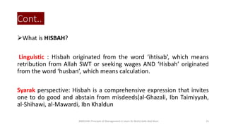 Cont..
What is HISBAH?
Linguistic : Hisbah originated from the word ‘ihtisab’, which means
retribution from Allah SWT or seeking wages AND ‘Hisbah’ originated
from the word ‘husban’, which means calculation.
Syarak perspective: Hisbah is a comprehensive expression that invites
one to do good and abstain from misdeeds(al-Ghazali, Ibn Taimiyyah,
al-Shihawi, al-Mawardi, Ibn Khaldun
BIMS1043 Principle of Management in Islam-Dr Mohd Adib Abd Muin 25
 