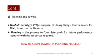 Cont..
1) Planning and Tawhid
Tawhidi paradigm (TP)= purpose of doing things that is solely for
Allah; to secure His Pleasure
 Planning = the process to formulate goals for future performance
together with the resources required.
HOW TO ADOPT TAWHIDI IN PLANNING PROCESS?
BIMS1043 Principle of Management in Islam-Dr Mohd Adib Abd Muin 33
 