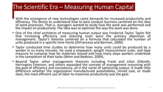 The Scientific Era – Measuring Human Capital
• With the emergence of new technologies came demands for increased productivity and
efficiency. The desire to understand how to best conduct business centered on the idea
of work processes. That is, managers wanted to study how the work was performed and
the impact on productivity. The idea was to optimize the way the work was done.
• One of the chief architects of measuring human output was Frederick Taylor. Taylor felt
that increasing efficiency and reducing costs were the primary objectives of
management. Taylor’s theories centered on a formula that calculated the number of
units produced in a specific time frame (DiFranceso and Berman, 2000).
• Taylor conducted time studies to determine how many units could be produced by a
worker in so many minutes. He used a stopwatch, weight measurement scale, and tape
measure to compute how far materials moved and how many steps workers undertook
in the completion of their tasks (Wren and Bedeian, 2009).
• Beyond Taylor, other management theorists including Frank and Lilian Gilbreth,
Harrington Emerson, and others expanded the concept of management reasoning with
the goal of efficiency and consistency, all in the name of optimizing output. It made little
difference whether the organization manufactured automobiles, mined coal, or made
steel, the most efficient use of labor to maximize productivity was the goal.
BIMS1043 Principle of Management in Islam-Dr Mohd Adib Abd Muin 6
 