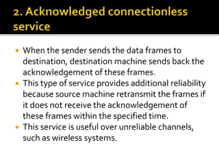  When the sender sends the data frames to
destination, destination machine sends back the
acknowledgement of these frames.
 This type of service provides additional reliability
because source machine retransmit the frames if
it does not receive the acknowledgement of
these frames within the specified time.
 This service is useful over unreliable channels,
such as wireless systems.
 