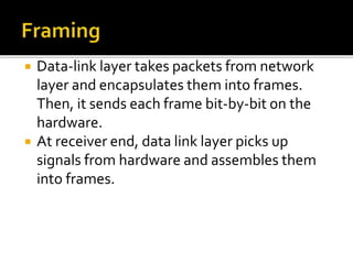  Data-link layer takes packets from network
layer and encapsulates them into frames.
Then, it sends each frame bit-by-bit on the
hardware.
 At receiver end, data link layer picks up
signals from hardware and assembles them
into frames.
 