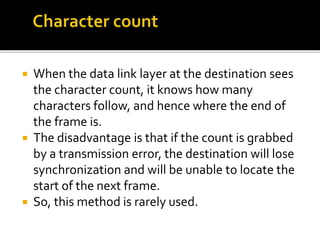  When the data link layer at the destination sees
the character count, it knows how many
characters follow, and hence where the end of
the frame is.
 The disadvantage is that if the count is grabbed
by a transmission error, the destination will lose
synchronization and will be unable to locate the
start of the next frame.
 So, this method is rarely used.
 