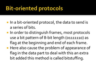  In a bit-oriented protocol, the data to send is
a series of bits.
 In order to distinguish frames, most protocols
use a bit pattern of 8-bit length (01111110) as
flag at the beginning and end of each frame.
 Here also cause the problem of appearance of
flag in the data part to deal with this an extra
bit added this method is called bitstuffing.
 