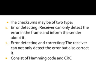  The checksums may be of two type:
1. Error detecting: Receiver can only detect the
error in the frame and inform the sender
about it.
2. Error detecting and correcting:The receiver
can not only detect the error but also correct
it.
 Consist of Hamming code and CRC
 