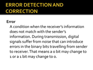 Error
A condition when the receiver’s information
does not match with the sender’s
information. During transmission, digital
signals suffer from noise that can introduce
errors in the binary bits travelling from sender
to receiver.That means a 0 bit may change to
1 or a 1 bit may change to 0.
 