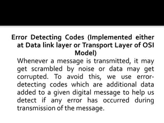 Error Detecting Codes (Implemented either
at Data link layer or Transport Layer of OSI
Model)
Whenever a message is transmitted, it may
get scrambled by noise or data may get
corrupted. To avoid this, we use error-
detecting codes which are additional data
added to a given digital message to help us
detect if any error has occurred during
transmission of the message.
 