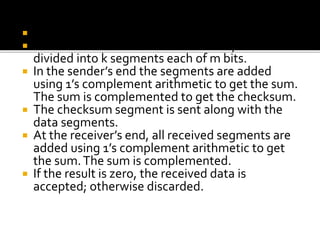  3. Checksum
 In checksum error detection scheme, the data is
divided into k segments each of m bits.
 In the sender’s end the segments are added
using 1’s complement arithmetic to get the sum.
The sum is complemented to get the checksum.
 The checksum segment is sent along with the
data segments.
 At the receiver’s end, all received segments are
added using 1’s complement arithmetic to get
the sum.The sum is complemented.
 If the result is zero, the received data is
accepted; otherwise discarded.
 