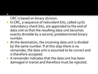 4. Cyclic redundancy check (CRC)
 Unlike checksum scheme, which is based on addition,
CRC is based on binary division.
 In CRC, a sequence of redundant bits, called cyclic
redundancy check bits, are appended to the end of
data unit so that the resulting data unit becomes
exactly divisible by a second, predetermined binary
number.
 At the destination, the incoming data unit is divided
by the same number. If at this step there is no
remainder, the data unit is assumed to be correct and
is therefore accepted.
 A remainder indicates that the data unit has been
damaged in transit and therefore must be rejected.
 
