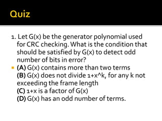 1. Let G(x) be the generator polynomial used
for CRC checking.What is the condition that
should be satisfied by G(x) to detect odd
number of bits in error?
 (A) G(x) contains more than two terms
(B) G(x) does not divide 1+x^k, for any k not
exceeding the frame length
(C) 1+x is a factor of G(x)
(D) G(x) has an odd number of terms.
 