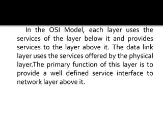 Services to the Network Layer
In the OSI Model, each layer uses the
services of the layer below it and provides
services to the layer above it. The data link
layer uses the services offered by the physical
layer.The primary function of this layer is to
provide a well defined service interface to
network layer above it.
 