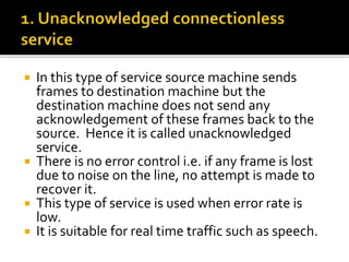  In this type of service source machine sends
frames to destination machine but the
destination machine does not send any
acknowledgement of these frames back to the
source. Hence it is called unacknowledged
service.
 There is no error control i.e. if any frame is lost
due to noise on the line, no attempt is made to
recover it.
 This type of service is used when error rate is
low.
 It is suitable for real time traffic such as speech.
 