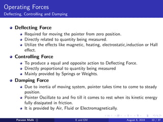 Operating Forces
Deflecting, Controlling and Damping
Deflecting Force
Required for moving the pointer from zero position.
Directly related to quantity being measured.
Utilize the effects like magnetic, heating, electrostatic,induction or Hall
effect.
Controlling Force
To produce a equal and opposite action to Deflecting Force.
Directly proportional to quantity being measured
Mainly provided by Springs or Weights.
Damping Force
Due to inertia of moving system, pointer takes time to come to steady
position.
Pointer Oscillate to and fro till it comes to rest when its kinetic energy
fully dissipated in friction.
It is provided by Air, Fluid or Electromagnetically.
Parveen Malik () E and EM August 6, 2019 10 / 37
 