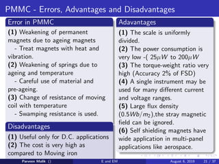 PMMC - Errors, Advantages and Disadvantages
Error in PMMC
(1) Weakening of permanent
magnets due to ageing magnets
- Treat magnets with heat and
vibration.
(2) Weakening of springs due to
ageing and temperature
- Careful use of material and
pre-ageing.
(3) Change of resistance of moving
coil with temperature
- Swamping resistance is used.
Disadvantages
(1) Useful only for D.C. applications
(2) The cost is very high as
compared to Moving iron
instruments.
Adavantages
(1) The scale is uniformly
divided.
(2) The power consumption is
very low -( 25µW to 200µW
(3) The torque-weight ratio very
high (Accuracy 2% of FSD)
(4) A single instrument may be
used for many different current
and voltage ranges.
(5) Large flux density
(0.5Wb/m2),the stray magnetic
field can be ignored.
(6) Self shielding magnets have
wide application in multi-panel
applications like aerospace.
Parveen Malik () E and EM August 6, 2019 21 / 37
 