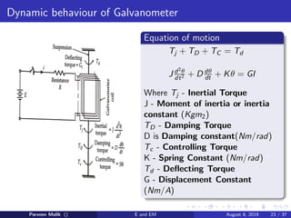 Dynamic behaviour of Galvanometer
Equation of motion
Tj + TD + TC = Td
J d2θ
dt2 + D dθ
dt + Kθ = GI
Where Tj - Inertial Torque
J - Moment of inertia or inertia
constant (Kgm2)
TD - Damping Torque
D is Damping constant(Nm/rad)
Tc - Controlling Torque
K - Spring Constant (Nm/rad)
Td - Deflecting Torque
G - Displacement Constant
(Nm/A)
Parveen Malik () E and EM August 6, 2019 23 / 37
 