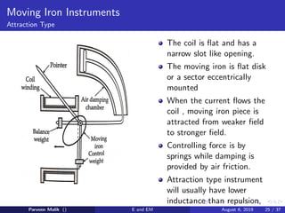 Moving Iron Instruments
Attraction Type
The coil is flat and has a
narrow slot like opening.
The moving iron is flat disk
or a sector eccentrically
mounted
When the current flows the
coil , moving iron piece is
attracted from weaker field
to stronger field.
Controlling force is by
springs while damping is
provided by air friction.
Attraction type instrument
will usually have lower
inductance than repulsion,
Parveen Malik () E and EM August 6, 2019 25 / 37
 