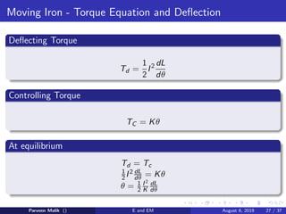 Moving Iron - Torque Equation and Deflection
Deflecting Torque
Td =
1
2
I2 dL
dθ
Controlling Torque
TC = Kθ
At equilibrium
Td = Tc
1
2I2 dL
dθ = Kθ
θ = 1
2
I2
K
dL
dθ
Parveen Malik () E and EM August 6, 2019 27 / 37
 
