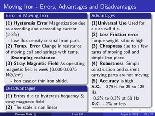 Moving Iron - Errors, Advantages and Disadvantages
Error in Moving Iron
(1) Hysteresis Error Magnetization due
to ascending and descending current
(2-3%)
- Low flux density or small iron parts
(2) Temp. Error Change in resistance
of moving coil and springs with temp.
- Swamping resistance
(3) Stray Magnetic Field As operating
magnetic field is week (0.006-0.0075
Wb

m2)
- Iron case or thin iron shield.
Disadvantages
(1) Errors due to hysteresis,frequency 
stray magnetic field
(2) The scale is non linear.
Advantages
(1)Universal Use Used for
a.c as well d.c.
(2) Less Friction error
Torque weight ratio is high
(3) Cheapness due to a few
turns of moving coil and
simple iron piece.
(4) Robustness- Simple
construction and current
carrying parts are not moving
(5) Accuracy is high
A.C. - 0.75% for 25 to 125
Hz
0.2% to 0.3% at 50 Hz
D.C - 2% or less
Parveen Malik () E and EM August 6, 2019 28 / 37
 