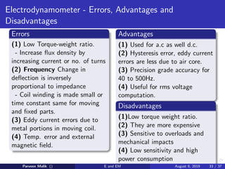 Electrodynamometer - Errors, Advantages and
Disadvantages
Errors
(1) Low Torque-weight ratio.
- Increase flux density by
increasing current or no. of turns
(2) Frequency Change in
deflection is inversely
proportional to impedance
- Coil winding is made small or
time constant same for moving
and fixed parts.
(3) Eddy current errors due to
metal portions in moving coil.
(4) Temp. error and external
magnetic field.
Advantages
(1) Used for a.c as well d.c.
(2) Hysteresis error, eddy current
errors are less due to air core.
(3) Precision grade accuracy for
40 to 500Hz.
(4) Useful for rms voltage
computation.
Disadvantages
(1)Low torque weight ratio.
(2) They are more expensive
(3) Sensitive to overloads and
mechanical impacts
(4) Low sensitivity and high
power consumption
Parveen Malik () E and EM August 6, 2019 33 / 37
 
