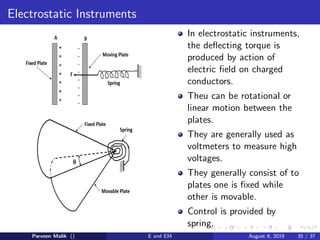 Electrostatic Instruments
In electrostatic instruments,
the deflecting torque is
produced by action of
electric field on charged
conductors.
Theu can be rotational or
linear motion between the
plates.
They are generally used as
voltmeters to measure high
voltages.
They generally consist of to
plates one is fixed while
other is movable.
Control is provided by
spring.
Parveen Malik () E and EM August 6, 2019 35 / 37
 