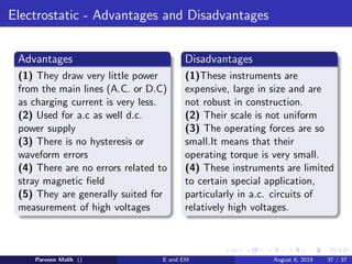 Electrostatic - Advantages and Disadvantages
Advantages
(1) They draw very little power
from the main lines (A.C. or D.C)
as charging current is very less.
(2) Used for a.c as well d.c.
power supply
(3) There is no hysteresis or
waveform errors
(4) There are no errors related to
stray magnetic field
(5) They are generally suited for
measurement of high voltages
Disadvantages
(1)These instruments are
expensive, large in size and are
not robust in construction.
(2) Their scale is not uniform
(3) The operating forces are so
small.It means that their
operating torque is very small.
(4) These instruments are limited
to certain special application,
particularly in a.c. circuits of
relatively high voltages.
Parveen Malik () E and EM August 6, 2019 37 / 37
 