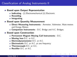 Classification of Analog Instruments II
Based upon Output Representation
Indicating - (i) Electromechanical (ii) Electronic
Recording
Integrating
Based upon Quantity Measurement
Direct Measuring Instruments - Ammeter, Voltmeter, Watt-meters
and Energy Meters
Comparison Instruments - D.C. Bridge and A.C. Bridges.
Based upon Construction-
Permanent Magnet Moving Coil Instruments - D.C.
Moving Iron D.C. or A.C.
Electrodynamometer D.C. or A.C.
Electrostatic D.C. or A.C. at one frequency
Thermocouple D.C. or A.C.
Rectifier D.C. or A.C.
Parveen Malik () E and EM August 6, 2019 5 / 37
 