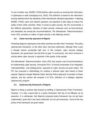 To put it another way, ISO/IEC 27032 defines cyber security as ensuring that information
in cyberspace is safe (Lebogang et al., 2022). This definition is based on the information
security definition from the standards of the international standard organization. Following
ISO/IEC 27032, users and network operators are expected to take steps to ensure the
safety of their online activities. When it comes to cyber security, the ITU recommends a
few different approaches. Adoption of cyber security measures such as best practices
and standards are among the recommendations. The International Telecommunication
Union (ITU) provides an outline of cyber security in the following section.
3.2. Cyber security approach of Nigeria
Protecting Nigeria's cyberspace and online activities are still in their immaturity. The policy
cybersecurity framework, on the other hand, has been authorized, although there is just
a draught version accessible right now. In this country's cyber security strategy
framework, the government has laid forth its goal. To summarize, this vision envisions a
society where cyber security is ingrained in the psyche of the people.
The International Telecommunication Union (ITU) has issued a set of recommendations
for implementing cyber security. Among the ITU's 10 critical components of an integrated,
multi-stakeholder, and strategy-driven approach to cyber security are given below. The
ITU has proposed a methodology for creating a national cyber plan based on these
aspects. Nigeria's draught National Cyber Security Policy Approach is founded on these
aspects, and this section will compare it to ITU's definition of a strategic objective
cybersecurity program.
3.3. Cybersecurity framework of Nigeria
Nigeria is taking a positive step forward by drafting a Cybersecurity Policy Framework.
However, it is only a good start to a policy framework that has to be followed up by
execution. It is unfortunate that Nigeria's proposed policy framework has not yet been
implemented, given that it has been authorized but not yet announced. Some of the key
points of the framework are given below:
 