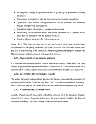  An integrated strategy to cyber security that is guided by the government is being
developed.
 Encouraging employees to take the bare minimum of security precautions.
 Cybercrime, cyber warfare, and cyberterrorism may be prevented and dealt with
through strengthening legal systems.
 Critical information infrastructure security is a top priority.
 Establishing cooperation with public and private organizations to organize action
plans that are consistent with the policy's intentions.
 Creating a formal framework for online governance.
Some of the ITU's national cyber security program's components have already been
incorporated into the policy framework's proposed solutions. Each of these subsections
provides a clear mapping of the various ITU national cyber security program aspects into
Nigeria’s draught policy framework and supporting literature.
3.3.1. Accountability of top security positions
It is Nigeria's obligation to protect its citizens against cyberattacks. Since then, they have
drafted a cyber security legislative framework. Some of the ITU's recommendations for a
national cyber security program are discussed in detail in this draught policy document.
3.3.2. Coordination of national cyber security
The policy framework acknowledges the need for having a specialized coordinator for
cyber security initiatives. Cyber Security Response Committees are outlined in the policy,
which states that they will be formed to handle the coordination of cybersecurity efforts.
3.3.3. A cybersecurity excellence center
A center of cyber security is going to be built that will work on all the standards of cyber
security in the country. According to the policy framework already in place, the focus of
the center is to keep check and balance of the national cyber events.
 