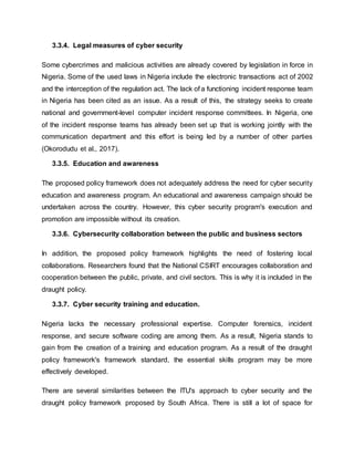 3.3.4. Legal measures of cyber security
Some cybercrimes and malicious activities are already covered by legislation in force in
Nigeria. Some of the used laws in Nigeria include the electronic transactions act of 2002
and the interception of the regulation act. The lack of a functioning incident response team
in Nigeria has been cited as an issue. As a result of this, the strategy seeks to create
national and government-level computer incident response committees. In Nigeria, one
of the incident response teams has already been set up that is working jointly with the
communication department and this effort is being led by a number of other parties
(Okorodudu et al., 2017).
3.3.5. Education and awareness
The proposed policy framework does not adequately address the need for cyber security
education and awareness program. An educational and awareness campaign should be
undertaken across the country. However, this cyber security program's execution and
promotion are impossible without its creation.
3.3.6. Cybersecurity collaboration between the public and business sectors
In addition, the proposed policy framework highlights the need of fostering local
collaborations. Researchers found that the National CSIRT encourages collaboration and
cooperation between the public, private, and civil sectors. This is why it is included in the
draught policy.
3.3.7. Cyber security training and education.
Nigeria lacks the necessary professional expertise. Computer forensics, incident
response, and secure software coding are among them. As a result, Nigeria stands to
gain from the creation of a training and education program. As a result of the draught
policy framework's framework standard, the essential skills program may be more
effectively developed.
There are several similarities between the ITU's approach to cyber security and the
draught policy framework proposed by South Africa. There is still a lot of space for
 