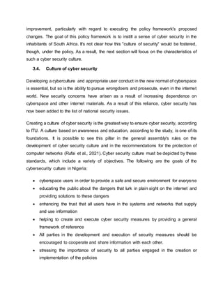 improvement, particularly with regard to executing the policy framework's proposed
changes. The goal of this policy framework is to instill a sense of cyber security in the
inhabitants of South Africa. It's not clear how this "culture of security" would be fostered,
though, under the policy. As a result, the next section will focus on the characteristics of
such a cyber security culture.
3.4. Culture of cyber security
Developing a cyberculture and appropriate user conduct in the new normal of cyberspace
is essential, but so is the ability to pursue wrongdoers and prosecute, even in the internet
world. New security concerns have arisen as a result of increasing dependence on
cyberspace and other internet materials. As a result of this reliance, cyber security has
now been added to the list of national security issues.
Creating a culture of cyber security is the greatest way to ensure cyber security, according
to ITU. A culture based on awareness and education, according to the study, is one of its
foundations. It is possible to see this pillar in the general assembly's rules on the
development of cyber security culture and in the recommendations for the protection of
computer networks (Rufai et al., 2021). Cyber security culture must be depicted by these
standards, which include a variety of objectives. The following are the goals of the
cybersecurity culture in Nigeria:
 cyberspace users in order to provide a safe and secure environment for everyone
 educating the public about the dangers that lurk in plain sight on the internet and
providing solutions to these dangers
 enhancing the trust that all users have in the systems and networks that supply
and use information
 helping to create and execute cyber security measures by providing a general
framework of reference
 All parties in the development and execution of security measures should be
encouraged to cooperate and share information with each other.
 stressing the importance of security to all parties engaged in the creation or
implementation of the policies
 
