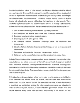 In order to cultivate a culture of cyber security, the following objectives might be utilized
as a starting point. One must first recognize the need for security and then be educated
on how to implement it in order to create an effective cyber security culture, according to
the aforementioned recommendations. Promoting a cyber security culture in Nigeria
begins with educating the general public about the importance of cyber security. There
are further eight measures the ITU recommends be followed to develop a cyber security
culture in addition to these principles. Below is a step-by-step guide defined by the ITU:
1 Plan for administration systems to be safe against cyberattacks.
2 Educate system and network users on the need for security awareness.
3 Develop a security-conscious corporate culture.
4 Encourage outreach to the general public.
5 An extensive national awareness campaign should be developed and
implemented.
6 Intensify efforts in the fields of science and technology, as well as in research and
development.
7 Re-evaluate and modernize the current internet privacy regime.
8 Make sure you're aware of cyber risks and the remedies that are out there.
In light of the principles and the measures outlined above, it's evident that promoting cyber
security literacy is a critical component of the field's overall health. In step 5, it is stated
that a nationwide awareness campaign should be launched. As a result, boosting public
awareness and making resources readily available are interrelated challenges that must
be addressed independently. This necessitates a concentrated effort to raise awareness
and educate the public.
Both education and support play a critical part in cyber security, as demonstrated by the
ITU's standards and actions above. As a result, they are even more crucial to the
development of a cyber security mindset. Because of this, the state of South Africa needs
a consistent and well-defined strategy for cyber security awareness and education in
order to achieve its goals. However, it is critical that the government take the reins and
set the example. Every online user also has a responsibility in this respect, but this
 