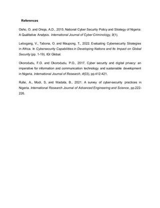 References
Osho, O. and Onoja, A.D., 2015. National Cyber Security Policy and Strategy of Nigeria:
A Qualitative Analysis. International Journal of Cyber Criminology, 9(1).
Lebogang, V., Tabona, O. and Maupong, T., 2022. Evaluating Cybersecurity Strategies
in Africa. In Cybersecurity Capabilities in Developing Nations and Its Impact on Global
Security (pp. 1-19). IGI Global.
Okorodudu, F.O. and Okorodudu, P.O., 2017. Cyber security and digital privacy: an
imperative for information and communication technology and sustainable development
in Nigeria. International Journal of Research, 4(03), pp.412-421.
Rufai, A., Modi, S. and Wadata, B., 2021. A survey of cyber-security practices in
Nigeria. International Research Journal of Advanced Engineering and Science, pp.222-
226.
 