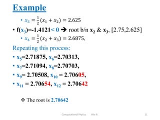 Example
• 𝑥3 =
1
2
(𝑥1 + 𝑥2) = 2.625
• f(x3)=-1.4121< 0  root b/n x2 & x3, [2.75,2.625]
• 𝑥4 =
1
2
(𝑥2 + 𝑥3) = 2.6875,
Repeating this process:
• x5=2.71875, x6=2.70313,
• x7=2.71094, x8=2.70703,
• x9= 2.70508, x10 = 2.70605,
• x11 = 2.70654, x12 = 2.70642
 The root is 2.70642
Computational Physics Jifar R. 11
 