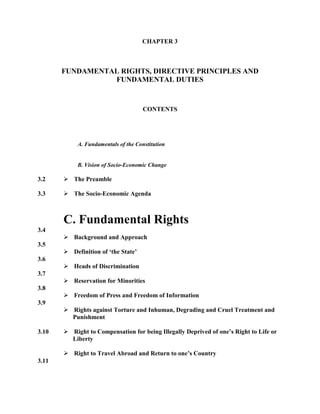 CHAPTER 3
FUNDAMENTAL RIGHTS, DIRECTIVE PRINCIPLES AND
FUNDAMENTAL DUTIES
CONTENTS
A. Fundamentals of the Constitution
3.2
3.3
B. Vision of Socio-Economic Change
 The Preamble
 The Socio-Economic Agenda
3.4
3.5
3.6
3.7
3.8
3.9
3.10
3.11
C. Fundamental Rights
 Background and Approach
 Definition of „the State‟
 Heads of Discrimination
 Reservation for Minorities
 Freedom of Press and Freedom of Information
 Rights against Torture and Inhuman, Degrading and Cruel Treatment and
Punishment
 Right to Compensation for being Illegally Deprived of one‟s Right to Life or
Liberty
 Right to Travel Abroad and Return to one‟s Country
 
