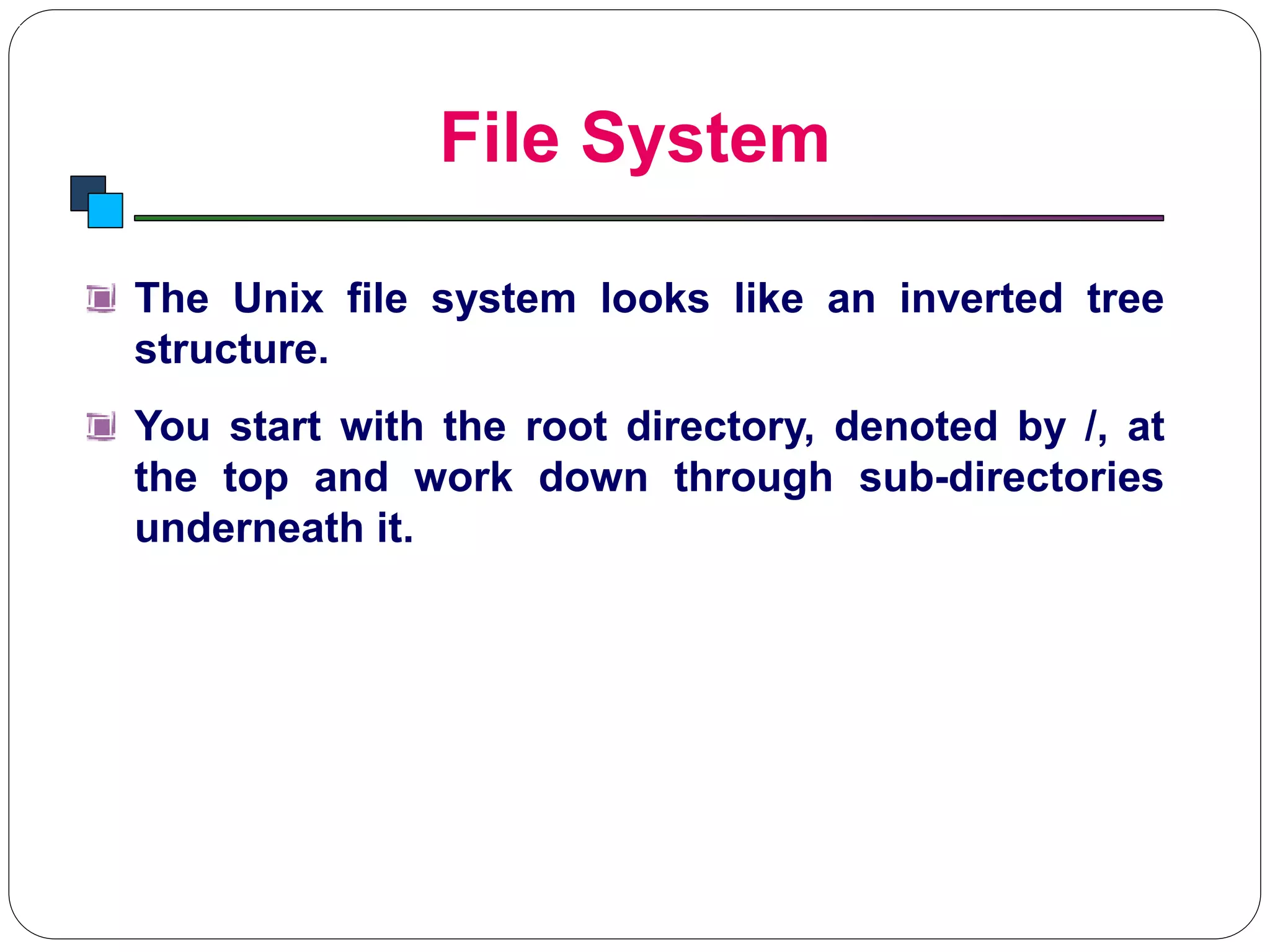 File System
Introduction to Linux
The Unix file system looks like an inverted tree
structure.
You start with the root directory, denoted by /, at
the top and work down through sub-directories
underneath it.
 