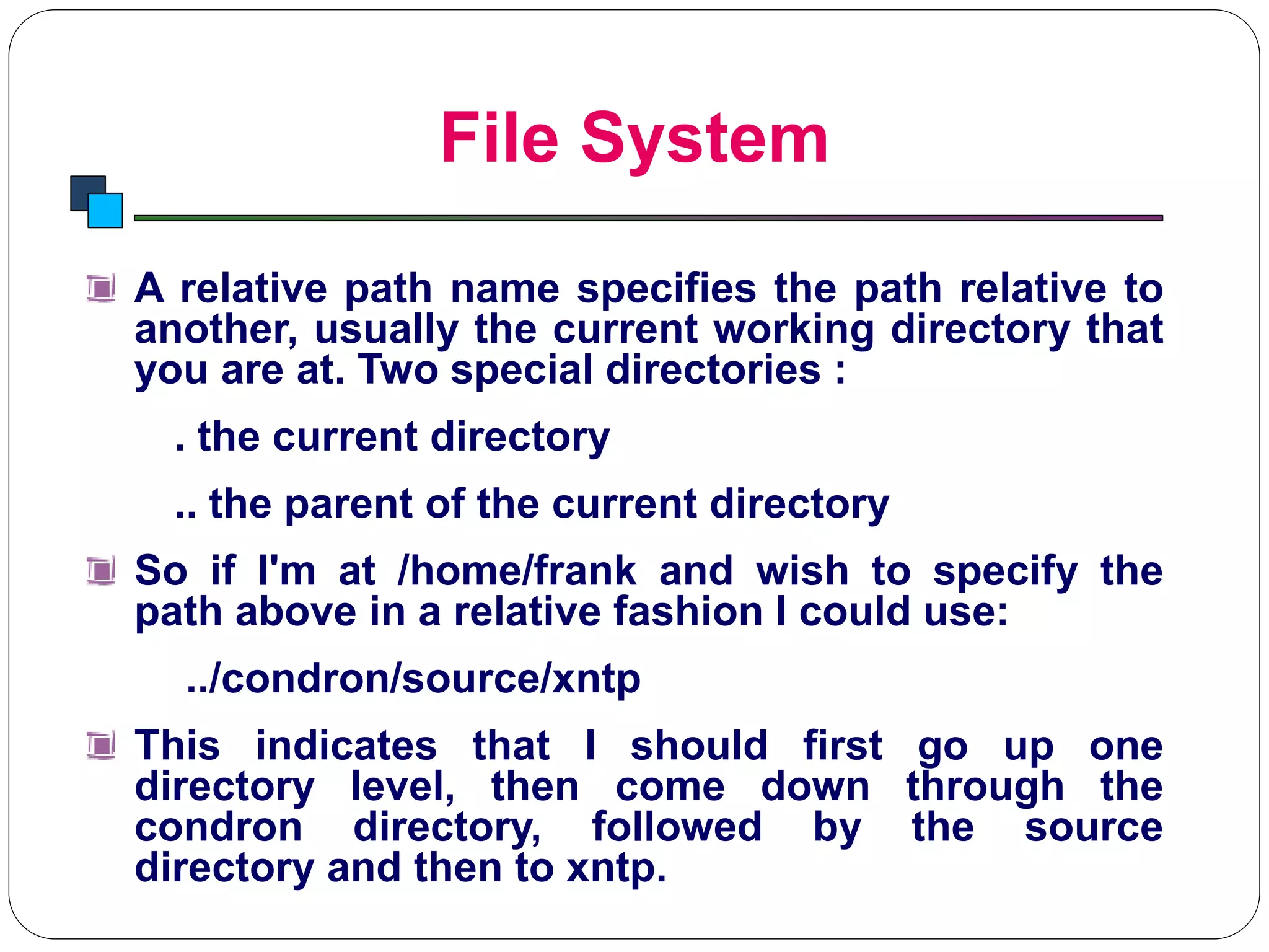 File System
Introduction to Linux
A relative path name specifies the path relative to
another, usually the current working directory that
you are at. Two special directories :
. the current directory
.. the parent of the current directory
So if I'm at /home/frank and wish to specify the
path above in a relative fashion I could use:
../condron/source/xntp
This indicates that I should first go up one
directory level, then come down through the
condron directory, followed by the source
directory and then to xntp.
 