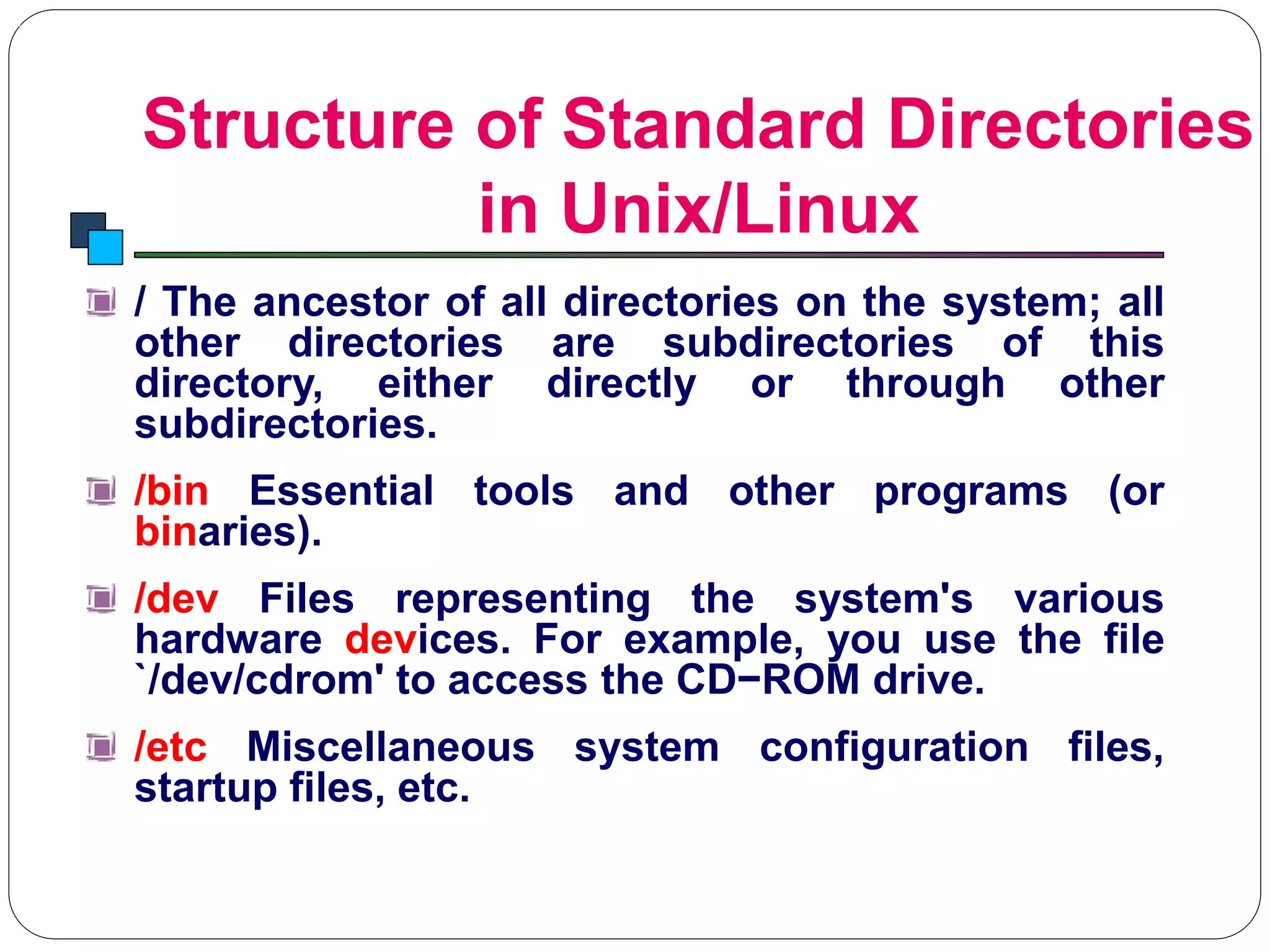 Structure of Standard Directories
in Unix/Linux
Introduction to Linux
/ The ancestor of all directories on the system; all
other directories are subdirectories of this
directory, either directly or through other
subdirectories.
/bin Essential tools and other programs (or
binaries).
/dev Files representing the system's various
hardware devices. For example, you use the file
`/dev/cdrom' to access the CD−ROM drive.
/etc Miscellaneous system configuration files,
startup files, etc.
 