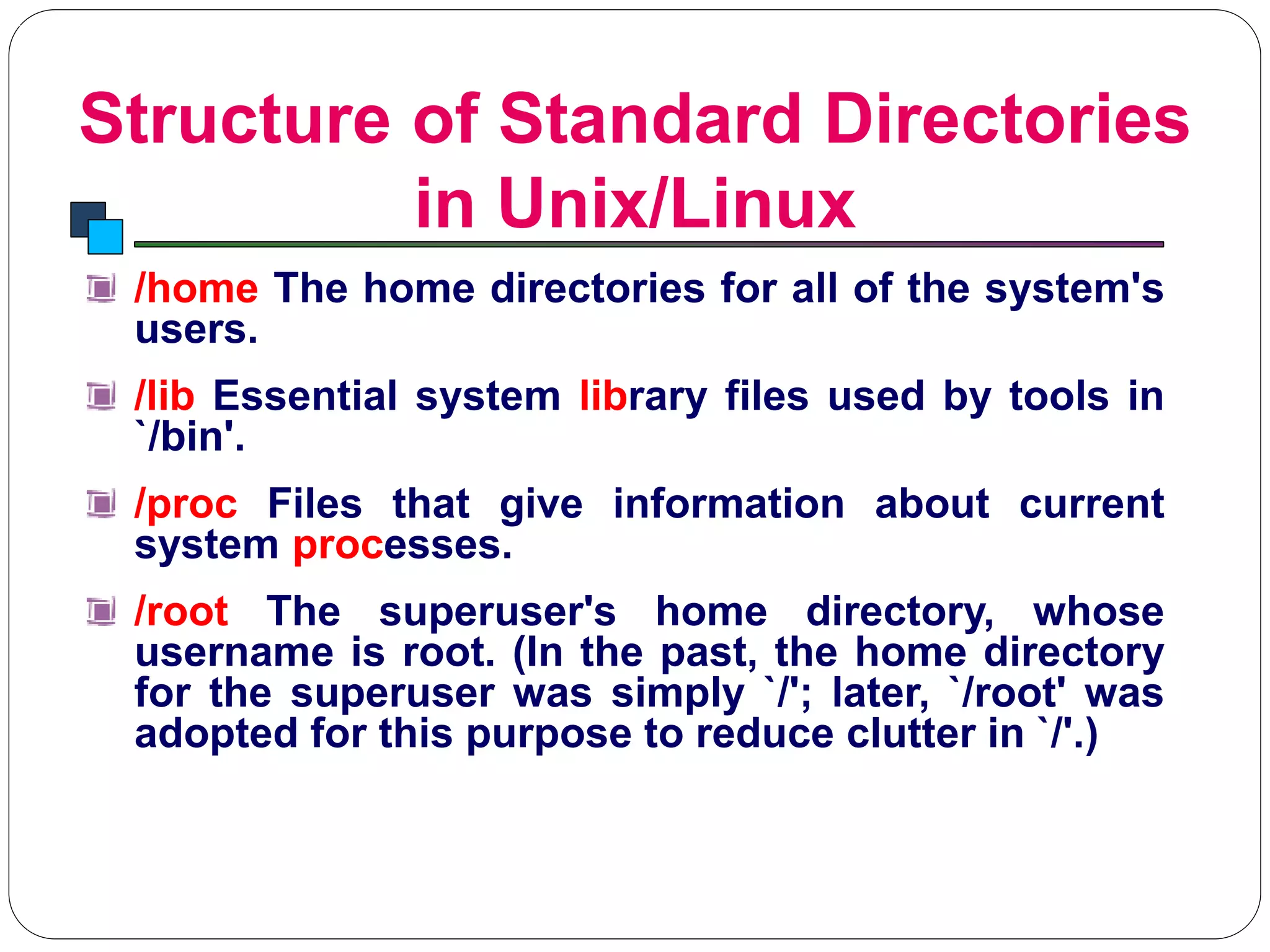 Structure of Standard Directories
in Unix/Linux
Introduction to Linux
/home The home directories for all of the system's
users.
/lib Essential system library files used by tools in
`/bin'.
/proc Files that give information about current
system processes.
/root The superuser's home directory, whose
username is root. (In the past, the home directory
for the superuser was simply `/'; later, `/root' was
adopted for this purpose to reduce clutter in `/'.)
 