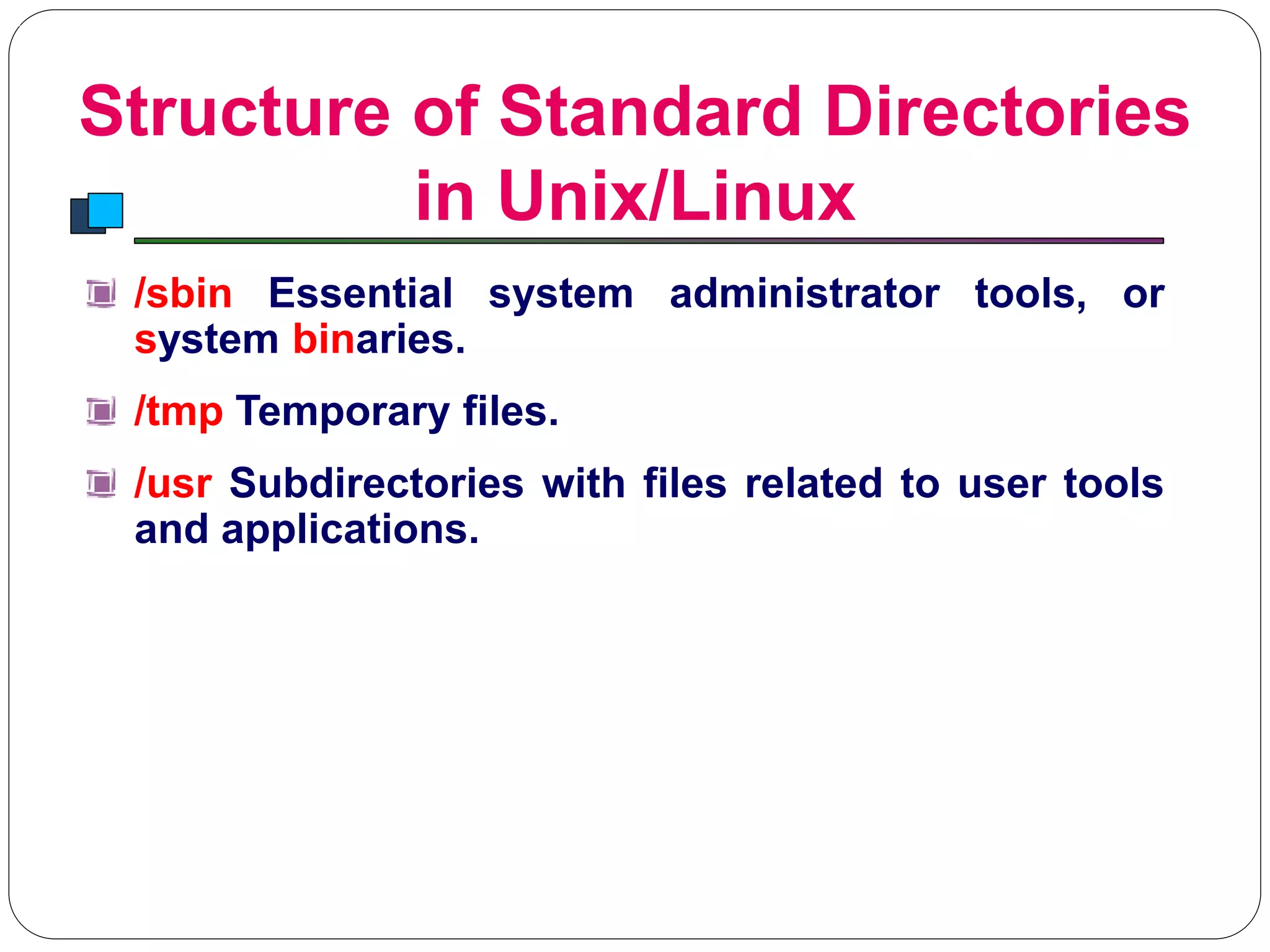 Structure of Standard Directories
in Unix/Linux
Introduction to Linux
/sbin Essential system administrator tools, or
system binaries.
/tmp Temporary files.
/usr Subdirectories with files related to user tools
and applications.
 