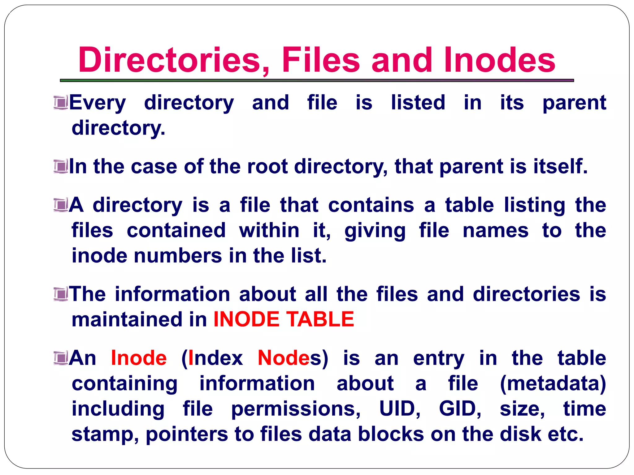 Directories, Files and Inodes
Introduction to Linux
Every directory and file is listed in its parent
directory.
In the case of the root directory, that parent is itself.
A directory is a file that contains a table listing the
files contained within it, giving file names to the
inode numbers in the list.
The information about all the files and directories is
maintained in INODE TABLE
An Inode (Index Nodes) is an entry in the table
containing information about a file (metadata)
including file permissions, UID, GID, size, time
stamp, pointers to files data blocks on the disk etc.
 