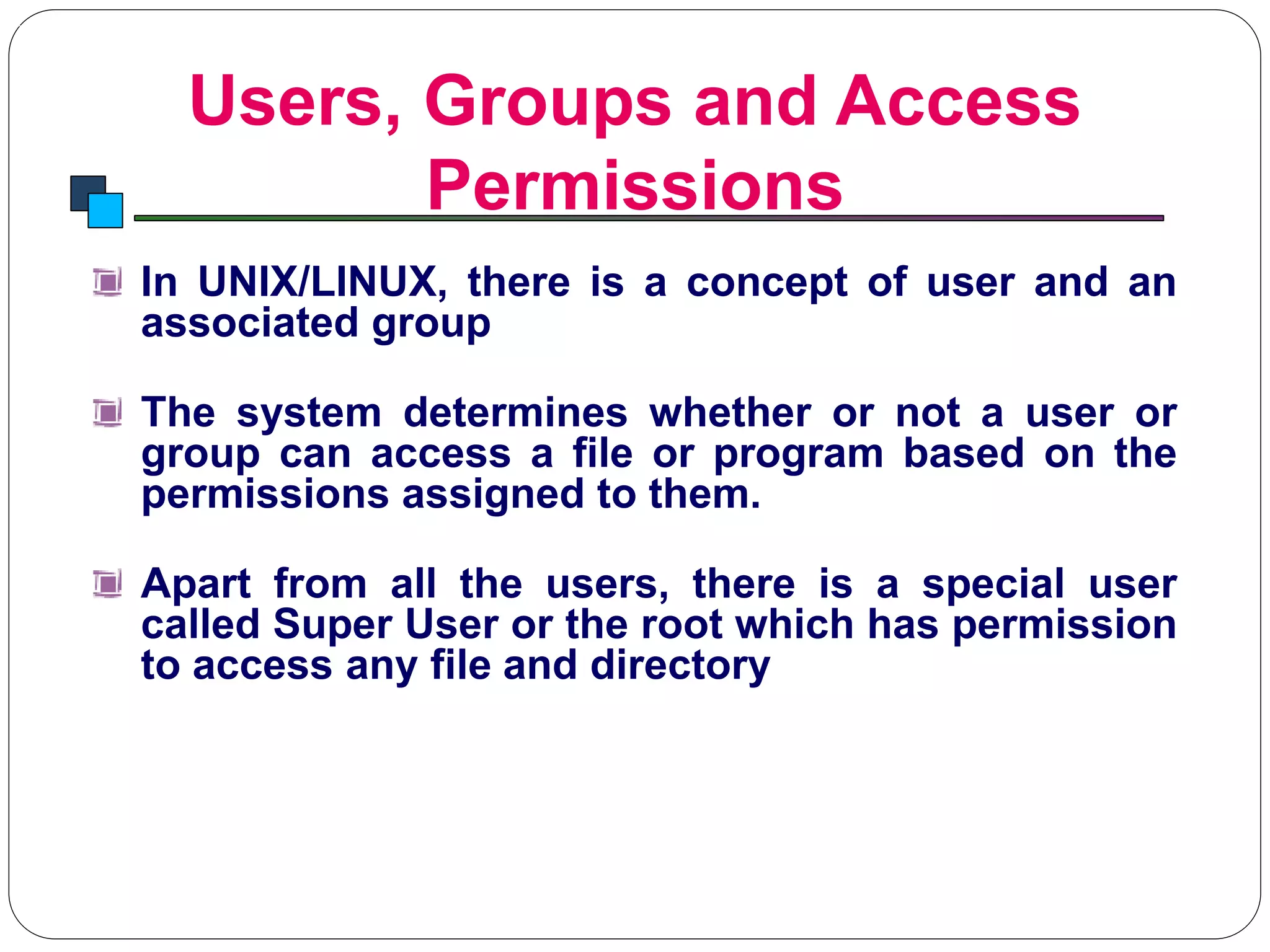 Users, Groups and Access
Permissions
Introduction to Linux
In UNIX/LINUX, there is a concept of user and an
associated group
The system determines whether or not a user or
group can access a file or program based on the
permissions assigned to them.
Apart from all the users, there is a special user
called Super User or the root which has permission
to access any file and directory
 