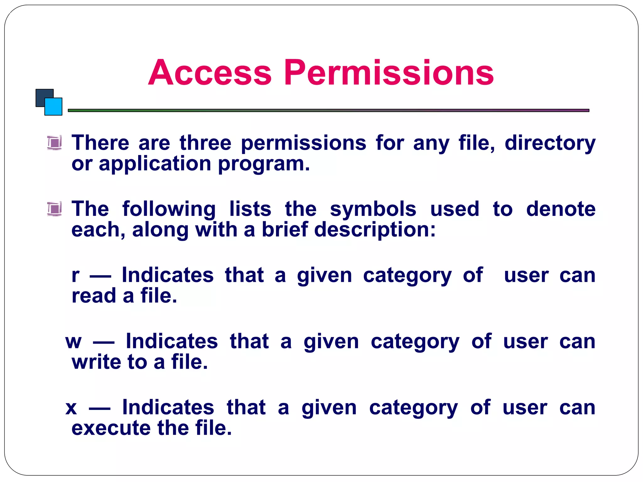 Access Permissions
Introduction to Linux
There are three permissions for any file, directory
or application program.
The following lists the symbols used to denote
each, along with a brief description:
r — Indicates that a given category of user can
read a file.
w — Indicates that a given category of user can
write to a file.
x — Indicates that a given category of user can
execute the file.
 