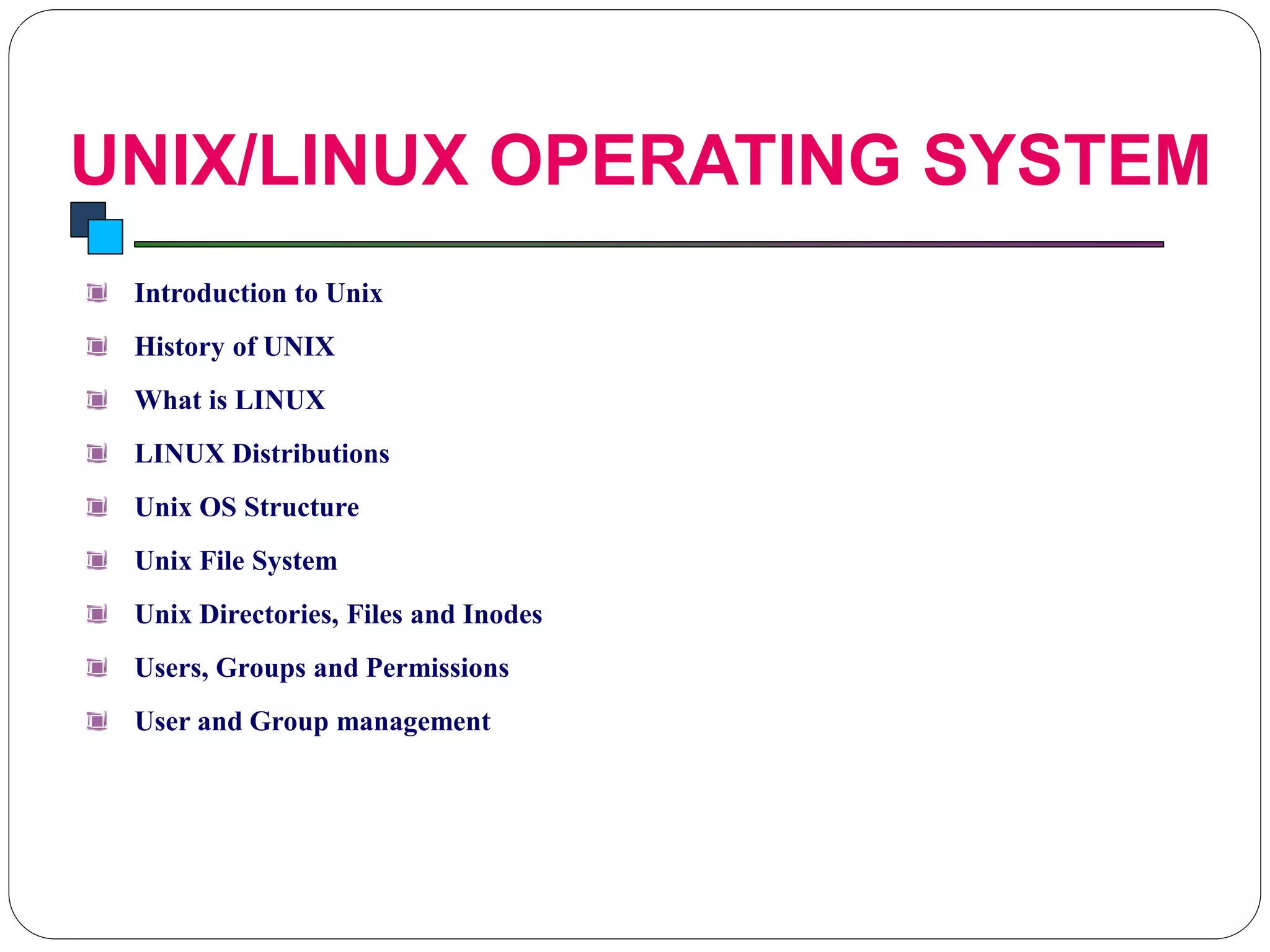 UNIX/LINUX OPERATING SYSTEM
Introduction to Linux
Introduction to Unix
History of UNIX
What is LINUX
LINUX Distributions
Unix OS Structure
Unix File System
Unix Directories, Files and Inodes
Users, Groups and Permissions
User and Group management
 